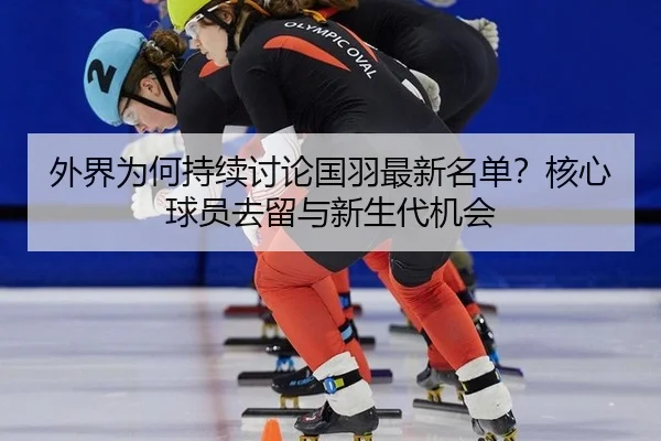 外界为何持续讨论国羽最新名单？核心球员去留与新生代机会